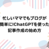 忙しいママでもブログが簡単に！ChatGPTを使った記事作成の始め方